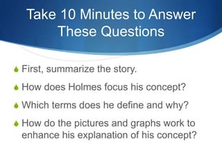Take 10 Minutes to Answer
These Questions
S First, summarize the story.
S How does Holmes focus his concept?
S Which terms does he define and why?
S How do the pictures and graphs work to
enhance his explanation of his concept?
 