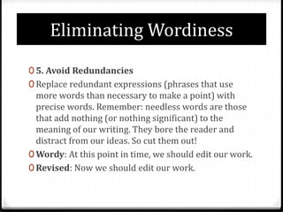 Eliminating Wordiness
0 5. Avoid Redundancies
0 Replace redundant expressions (phrases that use
more words than necessary to make a point) with
precise words. Remember: needless words are those
that add nothing (or nothing significant) to the
meaning of our writing. They bore the reader and
distract from our ideas. So cut them out!
0 Wordy: At this point in time, we should edit our work.
0 Revised: Now we should edit our work.
 