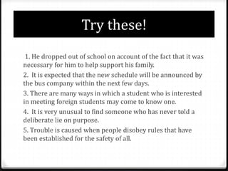 Try these!
1. He dropped out of school on account of the fact that it was
necessary for him to help support his family.
2. It is expected that the new schedule will be announced by
the bus company within the next few days.
3. There are many ways in which a student who is interested
in meeting foreign students may come to know one.
4. It is very unusual to find someone who has never told a
deliberate lie on purpose.
5. Trouble is caused when people disobey rules that have
been established for the safety of all.
 