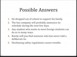 Possible Answers
1. He dropped out of school to support his family.
2. The bus company will probably announce its
schedule during the next few days.
3. Any student who wants to meet foreign students can
do so in many ways.
4. Rarely will you find someone who has never told a
deliberate lie.
5. Disobeying safety regulations causes trouble.
 