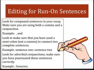 Editing for Run-On Sentences
Look for compound sentences in your essay.
Make sure you are using both a comma and a
conjunction.
Example: , and
Look to make sure that you have used a
semi-colon (not a comma) to connect two
complete sentences.
Example: sentence one; sentence two
Look for adverbial conjunctions; make sure
you have punctuated those sentences
correctly.
Example ; however,
 