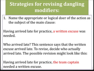 Strategies for revising dangling
modifiers:
1. Name the appropriate or logical doer of the action as
the subject of the main clause:
Having arrived late for practice, a written excuse was
needed.
Who arrived late? This sentence says that the written
excuse arrived late. To revise, decide who actually
arrived late. The possible revision might look like this:
Having arrived late for practice, the team captain
needed a written excuse.
 
