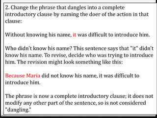 2. Change the phrase that dangles into a complete
introductory clause by naming the doer of the action in that
clause:
Without knowing his name, it was difficult to introduce him.
Who didn't know his name? This sentence says that "it" didn't
know his name. To revise, decide who was trying to introduce
him. The revision might look something like this:
Because Maria did not know his name, it was difficult to
introduce him.
The phrase is now a complete introductory clause; it does not
modify any other part of the sentence, so is not considered
"dangling."
 