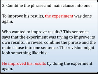 3. Combine the phrase and main clause into one:
To improve his results, the experiment was done
again.
Who wanted to improve results? This sentence
says that the experiment was trying to improve its
own results. To revise, combine the phrase and the
main clause into one sentence. The revision might
look something like this:
He improved his results by doing the experiment
again.
 