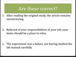 1. After reading the original study, the article remains
unconvincing.
2. Relieved of your responsibilities at your job, your
home should be a place to relax.
1. The experiment was a failure, not having studied the
lab manual carefully.
Are these correct?
 
