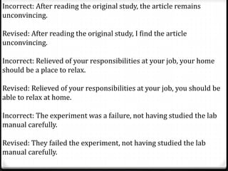 Incorrect: After reading the original study, the article remains
unconvincing.
Revised: After reading the original study, I find the article
unconvincing.
Incorrect: Relieved of your responsibilities at your job, your home
should be a place to relax.
Revised: Relieved of your responsibilities at your job, you should be
able to relax at home.
Incorrect: The experiment was a failure, not having studied the lab
manual carefully.
Revised: They failed the experiment, not having studied the lab
manual carefully.
 