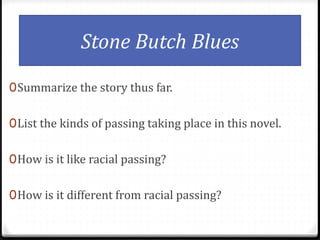 Stone Butch Blues
0Summarize the story thus far.
0List the kinds of passing taking place in this novel.
0How is it like racial passing?
0How is it different from racial passing?
 