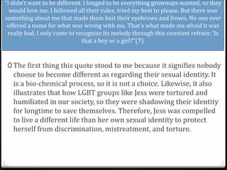 “I didn’t want to be different. I longed to be everything grownups wanted, so they
would love me. I followed all their rules, tried my best to please. But there was
something about me that made them knit their eyebrows and frown. No one ever
offered a name for what was wrong with me. That’s what made me afraid it was
really bad. I only came to recognize its melody through this constant refrain: ‘Is
that a boy or a girl?”(7).
0 The first thing this quote stood to me because it signifies nobody
choose to become different as regarding their sexual identity. It
is a bio-chemical process, so it is not a choice. Likewise, it also
illustrates that how LGBT groups like Jess were tortured and
humiliated in our society, so they were shadowing their identity
for longtime to save themselves. Therefore, Jess was compelled
to live a different life than her own sexual identity to protect
herself from discrimination, mistreatment, and torture.
 