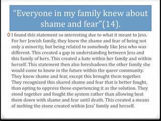 “Everyone in my family knew about
shame and fear”(14).
0 I found this statement so interesting due to what it meant to Jess.
For her Jewish family, they knew the shame and fear of being not
only a minority, but being related to somebody like Jess who was
different. This created a gap in understanding between Jess and
this family of hers. This created a hate within her family and within
herself. This statement then also foreshadows the other family she
would come to know in the future within the queer community.
They knew shame and fear, except this brought them together.
They recognized this shared shame and fear that is better fought,
than opting to oppress those experiencing it as the solution. They
stood together and fought the system rather than allowing beat
them down with shame and fear until death. This created a means
of melting the stone created within Jess’ family and herself.
 