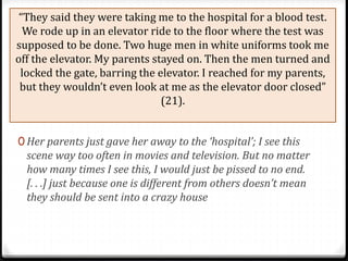 “They said they were taking me to the hospital for a blood test.
We rode up in an elevator ride to the floor where the test was
supposed to be done. Two huge men in white uniforms took me
off the elevator. My parents stayed on. Then the men turned and
locked the gate, barring the elevator. I reached for my parents,
but they wouldn’t even look at me as the elevator door closed”
(21).
0 Her parents just gave her away to the ‘hospital’; I see this
scene way too often in movies and television. But no matter
how many times I see this, I would just be pissed to no end.
[. . .] just because one is different from others doesn’t mean
they should be sent into a crazy house
 
