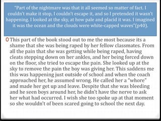 “Part of the nightmare was that it all seemed so matter of fact. I
couldn’t make it stop, I couldn’t escape it, and so I pretended it wasn’t
happening. I looked at the sky, at how pale and placid it was. I imagined
it was the ocean and the clouds were white-capped waves”(p40).
0 This part of the book stood out to me the most because its a
shame that she was being raped by her fellow classmates. From
all the pain that she was getting while being raped, having
cleats stepping down on her ankles, and her being forced down
on the floor, she tried to escape the pain. She looked up at the
sky to remove the pain the boy was giving her. This saddens me
this was happening just outside of school and when the coach
approached her, he assumed wrong. He called her a “whore”
and made her get up and leave. Despite that she was bleeding
and he seen boys around her, he didn’t have the nerve to ask
her what had occurred. I wish she too spoke up at that moment
so she wouldn’t of been scared going to school the next day.
 