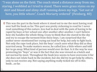 “I was alone on the field. The coach stood a distance away from me,
staring. I wobbled as I tried to stand. There were grass stains on my
skirt and blood and slimy stuff running down my legs. “Get out of
here, you little whore”, Coach Moriarty ordered” (Feinberg, 40)
0 This was the part in the book where it stood out to me the most having read
over half the book so far. This part was pretty sickening to read for I never
read something of this nature. Jess had to deal with the pain of having to be
raped by boys at her school one after another after another. I can’t believe
how she handles the whole thing. Crazy to think that she stared to the sky
and try to escape the torment from these boys. I am surprised that the
author never mentioned her crying out loud for help, but only to fight back.
Not only the rape took place, but the boys’ coach seen what they did as they
scurried away. To make matters worse, he called Jess a little whore and told
her to go away. What kind of person would ever do that. Is it the way he was
protecting his “boys” or was it the fact that she was viewed as a butch and
not normal by most. Throughout the book Jess seems to have overcome it for
she does not relate back to the incident, but she did try to get help by others,
only to not receive any. Not saying anything really ticked me off in this
book…so far.
 