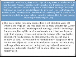 “Someone hit the side of my knee with a nightstick. My knees buckled more from
fear than pain. Mulroney grabbed me by the collar and dragged me several feet
away to a steel toilet. There was a piece of unflushed shit floating in the water.
“Either eat me or eat my shit, bulldagger. It’s up to you.” I was too frightened to
think or move. I held my breath the first time he shoved my head in the toilet. The
second time he held me under so long I sucked in water and felt the hard shape of
the shit against my tongue” (62).
0 This quote makes me angry because Jess is still at sixteen years old
which is underage, but the cops abuse her so badly. Even though LGBTQ
was not acceptable in that time period, abusing a child has been illegal
from ancient history! He sure knows how old she is because they can
easily find personal records, so it means he is aware of her age, but he
abuses her brutally because he also knows that she doesn’t have a
house to go back. I also cannot their mental limits of acceptance. Their
actions toward Jess and other lesbians show us that for the cops hitting
underage kids or women, and raping underage kids and women are
acceptable, but people who don’t rob or abuse other people aren’t
morally good.
 