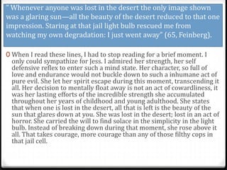 ” Whenever anyone was lost in the desert the only image shown
was a glaring sun—all the beauty of the desert reduced to that one
impression. Staring at that jail light bulb rescued me from
watching my own degradation: I just went away” (65, Feinberg).
0 When I read these lines, I had to stop reading for a brief moment. I
only could sympathize for Jess. I admired her strength, her self
defensive reflex to enter such a mind state. Her character, so full of
love and endurance would not buckle down to such a inhumane act of
pure evil. She let her spirit escape during this moment, transcending it
all. Her decision to mentally float away is not an act of cowardliness, it
was her lasting efforts of the incredible strength she accumulated
throughout her years of childhood and young adulthood. She states
that when one is lost in the desert, all that is left is the beauty of the
sun that glares down at you. She was lost in the desert; lost in an act of
horror. She carried the will to find solace in the simplicity in the light
bulb. Instead of breaking down during that moment, she rose above it
all. That takes courage, more courage than any of those filthy cops in
that jail cell.
 