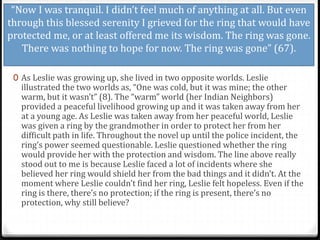 “Now I was tranquil. I didn’t feel much of anything at all. But even
through this blessed serenity I grieved for the ring that would have
protected me, or at least offered me its wisdom. The ring was gone.
There was nothing to hope for now. The ring was gone” (67).
0 As Leslie was growing up, she lived in two opposite worlds. Leslie
illustrated the two worlds as, “One was cold, but it was mine; the other
warm, but it wasn’t” (8). The “warm” world (her Indian Neighbors)
provided a peaceful livelihood growing up and it was taken away from her
at a young age. As Leslie was taken away from her peaceful world, Leslie
was given a ring by the grandmother in order to protect her from her
difficult path in life. Throughout the novel up until the police incident, the
ring’s power seemed questionable. Leslie questioned whether the ring
would provide her with the protection and wisdom. The line above really
stood out to me is because Leslie faced a lot of incidents where she
believed her ring would shield her from the bad things and it didn’t. At the
moment where Leslie couldn’t find her ring, Leslie felt hopeless. Even if the
ring is there, there’s no protection; if the ring is present, there’s no
protection, why still believe?
 