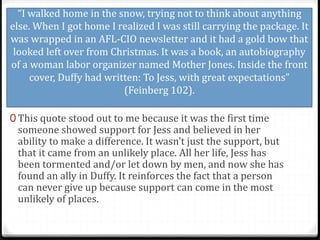 “I walked home in the snow, trying not to think about anything
else. When I got home I realized I was still carrying the package. It
was wrapped in an AFL-CIO newsletter and it had a gold bow that
looked left over from Christmas. It was a book, an autobiography
of a woman labor organizer named Mother Jones. Inside the front
cover, Duffy had written: To Jess, with great expectations”
(Feinberg 102).
0 This quote stood out to me because it was the first time
someone showed support for Jess and believed in her
ability to make a difference. It wasn’t just the support, but
that it came from an unlikely place. All her life, Jess has
been tormented and/or let down by men, and now she has
found an ally in Duffy. It reinforces the fact that a person
can never give up because support can come in the most
unlikely of places.
 
