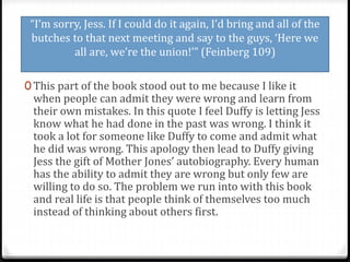 “I’m sorry, Jess. If I could do it again, I’d bring and all of the
butches to that next meeting and say to the guys, ‘Here we
all are, we’re the union!’” (Feinberg 109)
0 This part of the book stood out to me because I like it
when people can admit they were wrong and learn from
their own mistakes. In this quote I feel Duffy is letting Jess
know what he had done in the past was wrong. I think it
took a lot for someone like Duffy to come and admit what
he did was wrong. This apology then lead to Duffy giving
Jess the gift of Mother Jones’ autobiography. Every human
has the ability to admit they are wrong but only few are
willing to do so. The problem we run into with this book
and real life is that people think of themselves too much
instead of thinking about others first.
 