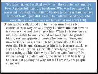 “My face flushed. I walked away from the counter without the
beer. A powerful rage rose inside me. Why was I so angry? This
was what I wanted, wasn’t it? To be able to be myself and yet live
without fear? It just didn’t seem fair. All my life I’d been told
everything about me was really twisted and sick”(178).
0 This quote really stood out to me because I was a bit
confused as to why he was angry. I understand that now he
is seen as cute and that angers him. When he is seen as cis
male, he is able to walk around without fear. The gender
binary system oppresses those who don’t conform, and
now he is seen as cis male. He feels more alone than he
ever did. His friend, Grant, asks him if he is transsexual, he
says no. My question is if he felt lonely lying to a woman
about using a dildo, then why didn’t he date femmes? Or
when he begins to date Annie, the issue is that he is lying
to her about passing, so why not tell her? Why are people
so mean?
 