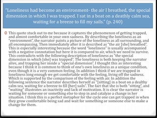 “Loneliness had become an environment- the air I breathed, the special
dimension in which I was trapped. I sat in a boat on a deathly calm sea,
waiting for a breeze to fill my sails.” (p. 240)
0 This quote stuck out to me because it captures the phenomenon of getting trapped,
and almost comfortable in your own sadness. By describing the loneliness as an
“environment”, the narrator paints a picture of the loneliness as all surrounding, and
all encompassing. Then immediately after it is described as “the air [she] breathed”.
This is especially interesting because the word “loneliness” is usually accompanied
with a negative connotation but here it is compared to air, which we need to survive.
This contradicts with the following description of loneliness as “the special
dimension in which [she] was trapped”. The loneliness is both keeping the narrator
alive, and trapping her inside a “special dimension”. I thought this as interesting
because I think it is common to think of one’s own loneliness as a unique condition,
even though it is a very common feeling. In addition I think if we are trapped in
loneliness long enough we get comfortable with the feeling, living off the sadness.
Which is supported by the comparison of the feeling with air. In addition the
following sentence the narrator describes herself as “[sitting] in a boat on a dealthy
calm sea, waiting for a breeze to fill [her] sails”. The fact that she is both “sitting”, and
“waiting” illustrates an inactivity and lack of motivation. It is clear the narrator is
waiting for someone or something else to step in and catalyze a change in her
situation. I think this is a perfect metaphor for the cycle one can get trapped in when
they grow comfortable being sad and wait for something or someone else to make a
change for them.
 