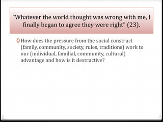 “Whatever the world thought was wrong with me, I
finally began to agree they were right” (23).
0 How does the pressure from the social construct
(family, community, society, rules, traditions) work to
our (individual, familial, community, cultural)
advantage and how is it destructive?
 
