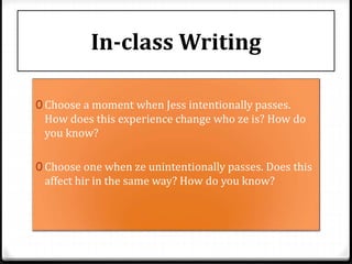 In-class Writing
0 Choose a moment when Jess intentionally passes.
How does this experience change who ze is? How do
you know?
0 Choose one when ze unintentionally passes. Does this
affect hir in the same way? How do you know?
 