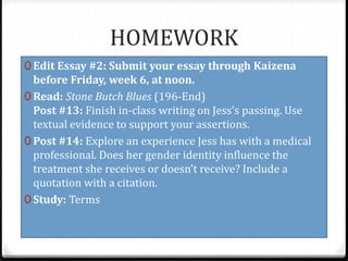 HOMEWORK
0 Edit Essay #2: Submit your essay through Kaizena
before Friday, week 6, at noon.
0 Read: Stone Butch Blues (196-End)
Post #13: Finish in-class writing on Jess’s passing. Use
textual evidence to support your assertions.
0 Post #14: Explore an experience Jess has with a medical
professional. Does her gender identity influence the
treatment she receives or doesn’t receive? Include a
quotation with a citation.
0 Study: Terms
 