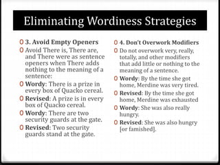 Eliminating Wordiness Strategies
0 3. Avoid Empty Openers
0 Avoid There is, There are,
and There were as sentence
openers when There adds
nothing to the meaning of a
sentence:
0 Wordy: There is a prize in
every box of Quacko cereal.
0 Revised: A prize is in every
box of Quacko cereal.
0 Wordy: There are two
security guards at the gate.
0 Revised: Two security
guards stand at the gate.
0 4. Don’t Overwork Modifiers
0 Do not overwork very, really,
totally, and other modifiers
that add little or nothing to the
meaning of a sentence.
0 Wordy: By the time she got
home, Merdine was very tired.
0 Revised: By the time she got
home, Merdine was exhausted
0 Wordy: She was also really
hungry.
0 Revised: She was also hungry
[or famished].
 