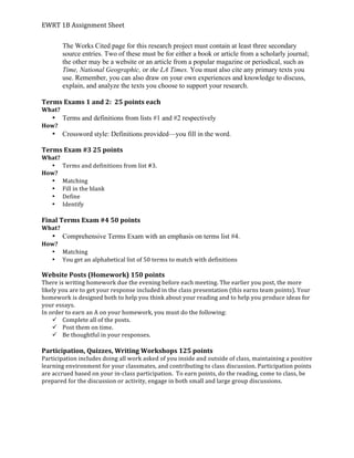 EWRT	
  1B	
  Assignment	
  Sheet	
  
The Works Cited page for this research project must contain at least three secondary
source entries. Two of these must be for either a book or article from a scholarly journal;
the other may be a website or an article from a popular magazine or periodical, such as
Time, National Geographic, or the LA Times. You must also cite any primary texts you
use. Remember, you can also draw on your own experiences and knowledge to discuss,
explain, and analyze the texts you choose to support your research.
	
  
Terms	
  Exams	
  1	
  and	
  2:	
  	
  25	
  points	
  each	
  
What?	
  	
  
• Terms and definitions from lists #1 and #2 respectively
How?	
  
• Crossword style: Definitions provided—you fill in the word.
Terms	
  Exam	
  #3	
  25	
  points	
  
What?	
  
• Terms	
  and	
  definitions	
  from	
  list	
  #3.	
  	
  
How?	
  
• Matching	
  
• Fill	
  in	
  the	
  blank	
  
• Define	
  
• Identify	
  
	
  
Final	
  Terms	
  Exam	
  #4	
  50	
  points	
  
What?	
  	
  
• Comprehensive Terms Exam with an emphasis on terms list #4.
How?	
  
• Matching	
  
• You	
  get	
  an	
  alphabetical	
  list	
  of	
  50	
  terms	
  to	
  match	
  with	
  definitions	
  	
  
	
  
Website	
  Posts	
  (Homework)	
  150	
  points	
  	
  
There	
  is	
  writing	
  homework	
  due	
  the	
  evening	
  before	
  each	
  meeting.	
  The	
  earlier	
  you	
  post,	
  the	
  more	
  
likely	
  you	
  are	
  to	
  get	
  your	
  response	
  included	
  in	
  the	
  class	
  presentation	
  (this	
  earns	
  team	
  points).	
  Your	
  
homework	
  is	
  designed	
  both	
  to	
  help	
  you	
  think	
  about	
  your	
  reading	
  and	
  to	
  help	
  you	
  produce	
  ideas	
  for	
  
your	
  essays.	
  	
  
In	
  order	
  to	
  earn	
  an	
  A	
  on	
  your	
  homework,	
  you	
  must	
  do	
  the	
  following:	
  
ü Complete	
  all	
  of	
  the	
  posts.	
  
ü Post	
  them	
  on	
  time.	
  
ü Be	
  thoughtful	
  in	
  your	
  responses.	
  	
  
	
  
Participation,	
  Quizzes,	
  Writing	
  Workshops	
  125	
  points	
  
Participation	
  includes	
  doing	
  all	
  work	
  asked	
  of	
  you	
  inside	
  and	
  outside	
  of	
  class,	
  maintaining	
  a	
  positive	
  
learning	
  environment	
  for	
  your	
  classmates,	
  and	
  contributing	
  to	
  class	
  discussion.	
  Participation	
  points	
  
are	
  accrued	
  based	
  on	
  your	
  in-­‐class	
  participation.	
  	
  To	
  earn	
  points,	
  do	
  the	
  reading,	
  come	
  to	
  class,	
  be	
  
prepared	
  for	
  the	
  discussion	
  or	
  activity,	
  engage	
  in	
  both	
  small	
  and	
  large	
  group	
  discussions.	
  	
  
	
  
 