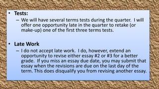 • Tests:
   – We will have several terms tests during the quarter. I will
     offer one opportunity late in the quarter to retake (or
     make-up) one of the first three terms tests.

• Late Work
   – I do not accept late work. I do, however, extend an
     opportunity to revise either essay #2 or #3 for a better
     grade. If you miss an essay due date, you may submit that
     essay when the revisions are due on the last day of the
     term. This does disqualify you from revising another essay.
 