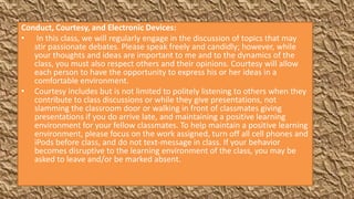 Conduct, Courtesy, and Electronic Devices:
• In this class, we will regularly engage in the discussion of topics that may
   stir passionate debates. Please speak freely and candidly; however, while
   your thoughts and ideas are important to me and to the dynamics of the
   class, you must also respect others and their opinions. Courtesy will allow
   each person to have the opportunity to express his or her ideas in a
   comfortable environment.
• Courtesy includes but is not limited to politely listening to others when they
   contribute to class discussions or while they give presentations, not
   slamming the classroom door or walking in front of classmates giving
   presentations if you do arrive late, and maintaining a positive learning
   environment for your fellow classmates. To help maintain a positive learning
   environment, please focus on the work assigned, turn off all cell phones and
   iPods before class, and do not text-message in class. If your behavior
   becomes disruptive to the learning environment of the class, you may be
   asked to leave and/or be marked absent.
 