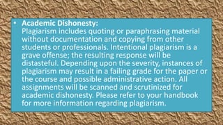 • Academic Dishonesty:
  Plagiarism includes quoting or paraphrasing material
  without documentation and copying from other
  students or professionals. Intentional plagiarism is a
  grave offense; the resulting response will be
  distasteful. Depending upon the severity, instances of
  plagiarism may result in a failing grade for the paper or
  the course and possible administrative action. All
  assignments will be scanned and scrutinized for
  academic dishonesty. Please refer to your handbook
  for more information regarding plagiarism.
 