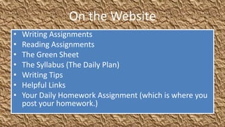 On the Website
•   Writing Assignments
•   Reading Assignments
•   The Green Sheet
•   The Syllabus (The Daily Plan)
•   Writing Tips
•   Helpful Links
•   Your Daily Homework Assignment (which is where you
    post your homework.)
 