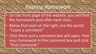 Posting Homework
• On the front page of the website, you will find
  the homework post after each class.
• Below that post on the right, are the words
  “Leave a comment.”
• Click there and a comment box will open. Post
  your homework in the comment box and click
  “Post Comment.”
 