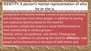 IDENTITY: A person’s mental representation of who
                   he or she is.
Components of identity include a sense of personal continuity
and of uniqueness from other people. In addition to carving
out a personal identity based on the need for
uniqueness, people also acquire a social identity based on
their membership in various groups—
familial, ethnic, occupational, and others. These group
identities, in addition to satisfying the need for affiliation, help
people define themselves in the eyes of both others and
themselves.
 