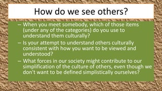 How do we see others?
– When you meet somebody, which of those items
  (under any of the categories) do you use to
  understand them culturally?
– Is your attempt to understand others culturally
  consistent with how you want to be viewed and
  understood?
– What forces in our society might contribute to our
  simplification of the culture of others, even though we
  don't want to be defined simplistically ourselves?
 