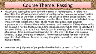 Course Theme: Passing
• Historically, passing has been defined in terms of racial passing. It refers to a
  deception that allows a person to take advantage of certain roles or opportunities
  from which he or she might be barred in the absence of this posed identity. The
  most common racial passer, of course, was the African American who lacked those
  characteristics typical of his race. These mixed race people had physical
  appearances that allowed them to be perceived and treated as if they where white.
  But passing is not limited to African Americans assuming white roles in society; it is
  not even limited to a racial basis. People pass in a variety of ways and for a variety
  of reasons—from African Americans who pass for white, to Jews who pass as
  Gentiles, to gays who pass for straight, for women who pass for men—and the
  opposite of all of these. Reverse passing, though less prevalent, also exists in
  multiple forms.

• How does our judgment of people lead to the desire or need to “pass”?
 