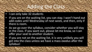 Adding the Class
• I can only take 32 students
• If you are on the waiting list, you can stay. I won’t hand out
  add codes until Wednesday of next week, and then, only if
  there is room.
• As we go over the syllabus, consider whether you will stay
  in the class. If you want out, please let me know, so I can
  offer your seat to another student.
• If you are not on the waiting list, it is very unlikely you will
  get into the class unless we have a mass exodus after the
  syllabus!
 