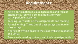 Requirements:
• Active participation in class discussions and regular
  attendance. You will earn real points for your
  participation in activities.
• Keeping up-to-date on the assignments and reading.
• Formal writing: Three out of class essays and two in-
  class essays.
• A series of writing posts to the class website: responses
  and QHQs.
• Terms tests, reading quizzes, and in-class assignments.
 