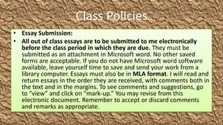 Class Policies
• Essay Submission:
• All out of class essays are to be submitted to me electronically
  before the class period in which they are due. They must be
  submitted as an attachment in Microsoft word. No other saved
  forms are acceptable. If you do not have Microsoft word software
  available, leave yourself time to save and send your work from a
  library computer. Essays must also be in MLA format. I will read and
  return essays in the order they are received, with comments both in
  the text and in the margins. To see comments and suggestions, go
  to “view” and click on “mark-up.” You may revise from this
  electronic document. Remember to accept or discard comments
  and remarks as appropriate.
 