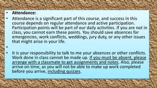 • Attendance:
• Attendance is a significant part of this course, and success in this
  course depends on regular attendance and active participation.
  Participation points will be part of our daily activities. If you are not in
  class, you cannot earn these points. You should save absences for
  emergencies, work conflicts, weddings, jury duty, or any other issues
  that might arise in your life.
•
• It is your responsibility to talk to me your absences or other conflicts.
  Work done in class cannot be made up. If you must be absent, please
  arrange with a classmate to get assignments and notes. Also, please
  arrive on time, as you will not be able to make up work completed
  before you arrive, including quizzes.
 