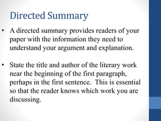 Directed Summary
• A directed summary provides readers of your
paper with the information they need to
understand your argument and explanation.
• State the title and author of the literary work
near the beginning of the first paragraph,
perhaps in the first sentence. This is essential
so that the reader knows which work you are
discussing.
 