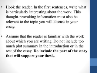 • Hook the reader. In the first sentences, write what
is particularly interesting about the work. This
thought-provoking information must also be
relevant to the topic you will discuss in your
essay.
• Assume that the reader is familiar with the work
about which you are writing. Do not include too
much plot summary in the introduction or in the
rest of the essay. Do include the part of the story
that will support your thesis.
 