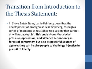 Transition from Introduction to
the Thesis Statement:
• In Stone Butch Blues, Leslie Feinberg describes the
development of protagonist, Jess Goldberg, through a
series of moments of resistance to a society that cannot,
or will not accept hir. This book shows that social
pressure, oppression, and violence act not only as
forces of conformity, but also as powerful sources of
agency; they can inspire people to challenge injustice in
pursuit of liberty.
 