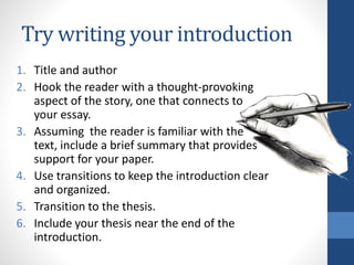 Try writing your introduction
1. Title and author
2. Hook the reader with a thought-provoking
aspect of the story, one that connects to
your essay.
3. Assuming the reader is familiar with the
text, include a brief summary that provides
support for your paper.
4. Use transitions to keep the introduction clear
and organized.
5. Transition to the thesis.
6. Include your thesis near the end of the
introduction.
 