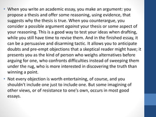 • When you write an academic essay, you make an argument: you
propose a thesis and offer some reasoning, using evidence, that
suggests why the thesis is true. When you counterargue, you
consider a possible argument against your thesis or some aspect of
your reasoning. This is a good way to test your ideas when drafting,
while you still have time to revise them. And in the finished essay, it
can be a persuasive and disarming tactic. It allows you to anticipate
doubts and pre-empt objections that a skeptical reader might have; it
presents you as the kind of person who weighs alternatives before
arguing for one, who confronts difficulties instead of sweeping them
under the rug, who is more interested in discovering the truth than
winning a point.
• Not every objection is worth entertaining, of course, and you
shouldn't include one just to include one. But some imagining of
other views, or of resistance to one's own, occurs in most good
essays.
 