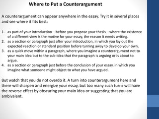 Where to Put a Counterargument
A counterargument can appear anywhere in the essay. Try it in several places
and see where it fits best:
1. as part of your introduction—before you propose your thesis—where the existence
of a different view is the motive for your essay, the reason it needs writing.
2. as a section or paragraph just after your introduction, in which you lay out the
expected reaction or standard position before turning away to develop your own.
3. as a quick move within a paragraph, where you imagine a counterargument not to
your main idea but to the sub-idea that the paragraph is arguing or is about to
argue.
4. as a section or paragraph just before the conclusion of your essay, in which you
imagine what someone might object to what you have argued.
But watch that you do not overdo it. A turn into counterargument here and
there will sharpen and energize your essay, but too many such turns will have
the reverse effect by obscuring your main idea or suggesting that you are
ambivalent.
 