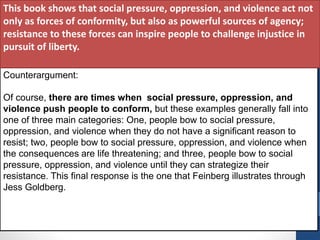 Counterargument:
Of course, there are times when social pressure, oppression, and
violence push people to conform, but these examples generally fall into
one of three main categories: One, people bow to social pressure,
oppression, and violence when they do not have a significant reason to
resist; two, people bow to social pressure, oppression, and violence when
the consequences are life threatening; and three, people bow to social
pressure, oppression, and violence until they can strategize their
resistance. This final response is the one that Feinberg illustrates through
Jess Goldberg.
This book shows that social pressure, oppression, and violence act not
only as forces of conformity, but also as powerful sources of agency;
resistance to these forces can inspire people to challenge injustice in
pursuit of liberty.
 