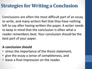 Strategies for Writing a Conclusion
Conclusions are often the most difficult part of an essay
to write, and many writers feel that they have nothing
left to say after having written the paper. A writer needs
to keep in mind that the conclusion is often what a
reader remembers best. Your conclusion should be the
best part of your paper.
A conclusion should
• stress the importance of the thesis statement,
• give the essay a sense of completeness, and
• leave a final impression on the reader.
 