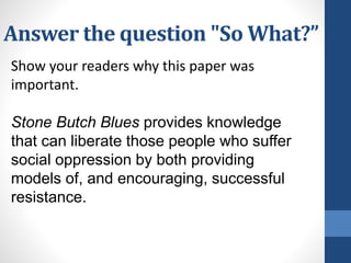 Answer the question "So What?”
Show your readers why this paper was
important.
Stone Butch Blues provides knowledge
that can liberate those people who suffer
social oppression by both providing
models of, and encouraging, successful
resistance.
 
