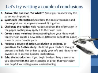 Let’s try writing a couple of conclusions
1. Answer the question "So What?”: Show your readers why this
paper was important.
2. Synthesize information: Show how the points you made and
the support and examples you used fit together.
3. Challenge the reader: Help readers redirect the information in
the paper, so they may apply it to their own lives.
4. Create a new meaning: demonstrating how your ideas work
together can create a new picture. Often the sum of the paper
is worth more than its parts.
5. Propose a course of action, a solution to an issue, or
questions for further study: Redirect your reader's thought
process and help him or her to apply your info and ideas to her
own life or to see the broader implications.
6. Echo the introduction: If you begin by describing a scenario,
you can end with the same scenario as proof that your essay
was helpful in creating a new understanding.
 